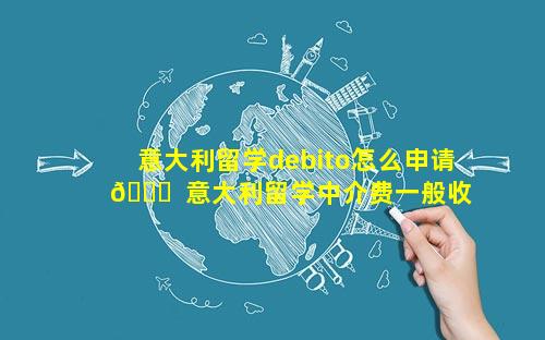 意大利留学debito怎么申请 🐒  意大利留学中介费一般收多少